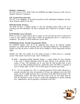 Page26
Hardware Components:
The SIM Card has CPU, ROM, RAM and EEPROM and Digital Coprocessor (64K Card) as
integrated Hardware Components.
CPU (Central Processing Unit):
The CPU is the intelligence of the Chip and performs all the mathematical calculations and takes
all the decisions required by the SIM.
ROM (Read Only Memory):
The ROM will have a sufficient memory to store the Operating system which is the set of
commands that SIM understands. The data is permanent and it should not be possible to change
them.
RAM (Random Access Memory):
RAM is an area of volatile memory and its contents are lost each time the power is turned off. It
is used to store temporary system flags to buffer, the incoming data and as a scratch pad for
calculations. The memory of RAM should have at least 3KB.
EEPROM(Electrically Erasable Programmable ROM):
The EEPROM memory stores all of the application data such as the Operator specified
parameters (e.g. IMSI) and the subscriber data (e.g. Abbreviated Dialing No). The information is
retained even after the power is turned off and can be modified or erased using specific electrical
signals.
Therefore the SIM card contains all of the details necessary to obtain access to a particular
account. These details come down to just 2 items of information.
IMSI – International Mobile Subscriber Identity – a unique number for every subscriber
in the world. It includes information about the home network of the subscriber and the
country of issue. This information can be read from the SIM provided there is local
access to the SIM (normally protected by a simple PIN code). The IMSI is a sequence of
up to 15 decimal digits, the first 5 or 6 of which specify the network and country.
Ki – the root encryption key. This is a randomly generated 128-bit number allocated to a
particular subscriber that seeks the generation of all keys and challenges used in the GSM
system. The Ki is highly protected, and is only known in the SIM and the network’s AuC
(Authentication Centre). The phone itself never learns of the Ki, and simply feeds the
SIM the information it needs to know to perform the authentication or generate ciphering
keys. Authentication and key generation is performed in the SIM.
 