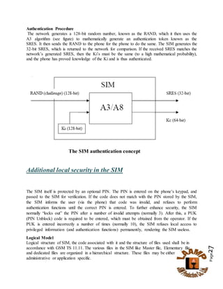Page27
Authentication Procedure
The network generates a 128-bit random number, known as the RAND, which it then uses the
A3 algorithm (see figure) to mathematically generate an authentication token known as the
SRES. It then sends the RAND to the phone for the phone to do the same. The SIM generates the
32-bit SRES, which is returned to the network for comparison. If the received SRES matches the
network’s generated SRES, then the Ki’s must be the same (to a high mathematical probability),
and the phone has proved knowledge of the Ki and is thus authenticated.
The SIM authentication concept
Additional local security in the SIM
The SIM itself is protected by an optional PIN. The PIN is entered on the phone’s keypad, and
passed to the SIM for verification. If the code does not match with the PIN stored by the SIM,
the SIM informs the user (via the phone) that code was invalid, and refuses to perform
authentication functions until the correct PIN is entered. To further enhance security, the SIM
normally “locks out” the PIN after a number of invalid attempts (normally 3). After this, a PUK
(PIN Unblock) code is required to be entered, which must be obtained from the operator. If the
PUK is entered incorrectly a number of times (normally 10), the SIM refuses local access to
privileged information (and authentication functions) permanently, rendering the SIM useless.
Logical Model
Logical structure of SIM, the code associated with it and the structure of files used shall be in
accordance with GSM TS 11.11. The various files in the SIM like Master file, Elementary file
and dedicated files are organized in a hierarchical structure. These files may be either
administrative or application specific.
 