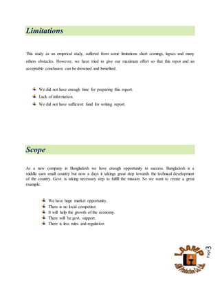 Page3
Limitations
This study as an empirical study, suffered from some limitations short comings, lapses and many
others obstacles. However, we have tried to give our maximum effort so that this repot and an
acceptable conclusion can be drowned and benefited.
We did not have enough time for preparing this report.
Lack of information.
We did not have sufficient fund for writing report.
Scope
As a new company in Bangladesh we have enough opportunity to success. Bangladesh is a
middle earn small country but now a days it takings great step towards the technical development
of the country. Govt. is taking necessary step to fulfill the mission. So we want to create a great
example.
We have huge market opportunity.
There is no local competitor.
It will help the growth of the economy.
There will be govt. support.
There is less rules and regulation
 