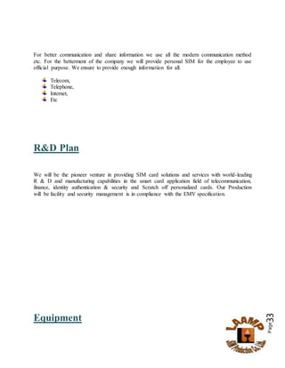 Page33
For better communication and share information we use all the modern communication method
etc. For the betterment of the company we will provide personal SIM for the employee to use
official purpose. We ensure to provide enough information for all.
Telecom,
Telephone,
Internet,
Etc
R&D Plan
We will be the pioneer venture in providing SIM card solutions and services with world-leading
R & D and manufacturing capabilities in the smart card application field of telecommunication,
finance, identity authentication & security and Scratch off personalized cards. Our Production
will be facility and security management is in compliance with the EMV specification.
Equipment
 
