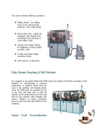 Page36
The system performs following operations-

Milling Station – For milling
Cavity in the card as per the
dimension of the Chip Module.
Pick & Place Unit – cutting the
Laminated Chip Module from
the Module Tape and fixing it
on the milled cavity.
Tacking and welding Stations
for implanting of Chip modules
on milled cards-
Cooling and module height
measuring Station
ATR (Answer To Reset)Test
Chip Module Punching (CMP) Machine
It is designed to pre-punch GSM-cards (SIM-cards) out of plastic card bodies according to ISO-
Standard or corresponding to customer
requirements. A transport system feeds the
cards to the punching- and stamping station,
where the GSM-cards are punched and cut
on the front and back side, so that the
modules can be easily broken out of the card
body by the customer. After stamping, only
narrow “bridges” of plastic connections
between main card body and GSM-card are
remaining.
Smart Card Personalization
 
