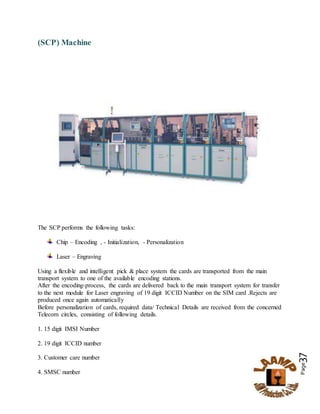 Page37
(SCP) Machine
The SCP performs the following tasks:
Chip – Encoding , - Initialization, - Personalization
Laser – Engraving
Using a flexible and intelligent pick & place system the cards are transported from the main
transport system to one of the available encoding stations.
After the encoding-process, the cards are delivered back to the main transport system for transfer
to the next module for Laser engraving of 19 digit ICCID Number on the SIM card .Rejects are
produced once again automatically
Before personalization of cards, required data/ Technical Details are received from the concerned
Telecom circles, consisting of following details.
1. 15 digit IMSI Number
2. 19 digit ICCID number
3. Customer care number
4. SMSC number
 
