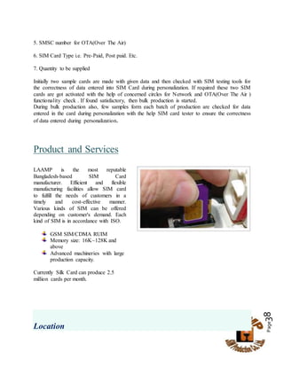 Page38
5. SMSC number for OTA(Over The Air)
6. SIM Card Type i.e. Pre-Paid, Post paid. Etc.
7. Quantity to be supplied
Initially two sample cards are made with given data and then checked with SIM testing tools for
the correctness of data entered into SIM Card during personalization. If required these two SIM
cards are got activated with the help of concerned circles for Network and OTA(Over The Air )
functionality check . If found satisfactory, then bulk production is started.
During bulk production also, few samples form each batch of production are checked for data
entered in the card during personalization with the help SIM card tester to ensure the correctness
of data entered during personalization.
Product and Services
LAAMP is the most reputable
Bangladesh-based SIM Card
manufacturer. Efficient and flexible
manufacturing facilities allow SIM card
to fulfill the needs of customers in a
timely and cost-effective manner.
Various kinds of SIM can be offered
depending on customer's demand. Each
kind of SIM is in accordance with ISO.
GSM SIM/CDMA RUIM
Memory size: 16K~128K and
above
Advanced machineries with large
production capacity.
Currently Silk Card can produce 2.5
million cards per month.
Location
 
