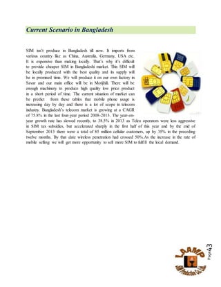 Page43
Current Scenario in Bangladesh
SIM isn’t produce in Bangladesh till now. It imports from
various country like as China, Australia, Germany, USA etc.
It is expensive than making locally. That’s why it’s difficult
to provide cheaper SIM in Bangladeshi market. This SIM will
be locally produced with the best quality and its supply will
be in promised time. We will produce it on our own factory in
Savar and our main office will be in Motijhili. There will be
enough machinery to produce high quality low price product
in a short period of time. The current situation of market can
be predict from these tables that mobile phone usage is
increasing day by day and there is a lot of scope in telecom
industry. Bangladesh’s telecom market is growing at a CAGR
of 75.8% in the last four-year period 2008-2013. The year-on-
year growth rate has slowed recently, to 38.5% in 2013 as Telco operators were less aggressive
in SIM tax subsidies, but accelerated sharply in the first half of this year and by the end of
September 2013 there were a total of 85 million cellular customers, up by 35% in the preceding
twelve months. By that date wireless penetration had crossed 50%.As the increase in the rate of
mobile selling we will get more opportunity to sell more SIM to fulfill the local demand.
 