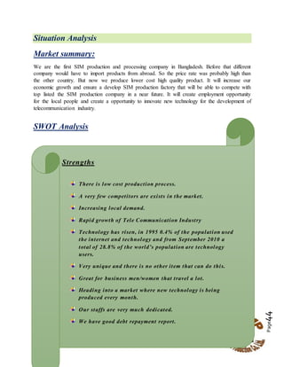 Page44
Situation Analysis
Market summary:
We are the first SIM production and processing company in Bangladesh. Before that different
company would have to import products from abroad. So the price rate was probably high than
the other country. But now we produce lower cost high quality product. It will increase our
economic growth and ensure a develop SIM production factory that will be able to compete with
top listed the SIM production company in a near future. It will create employment opportunity
for the local people and create a opportunity to innovate new technology for the development of
telecommunication industry.
SWOT Analysis
Strengths
There is low cost production process.
A very few competitors are exists in the market.
Increasing local demand.
Rapid growth of Tele Communication Industry
Technology has risen, in 1995 0.4% of the population used
the internet and technology and from September 2010 a
total of 28.8% of the world’s population are technology
users.
Very unique and there is no other item that can do this.
Great for business men/women that travel a lot.
Heading into a market where new technology is being
produced every month.
Our staffs are very much dedicated.
We have good debt repayment report.
ation.
 