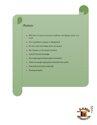 Page45
Weakness
Will have to wait for new forms of phones and laptops out for it to
work.
New established company in Bangladesh.
We have least knowledge about our market.
Our business in the amateur position.
Lackof Technical knowledge.
Not enough opportunityforexpertconsultation.
Thereisno enough supplyof raw materialsinthemarket.
Priceof themachineryisreallyhigh.
Shortageof capital.
 