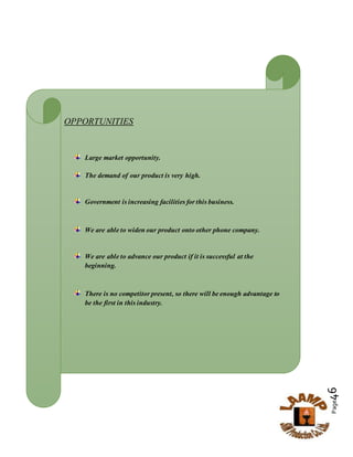 Page46
OPPORTUNITIES
Large market opportunity.
The demand of our product is very high.
Government is increasing facilities for this business.
We are able to widen our product onto other phone company.
We are able to advance our product if it is successful at the
beginning.
There is no competitor present, so there will be enough advantage to
be the first in this industry.
 