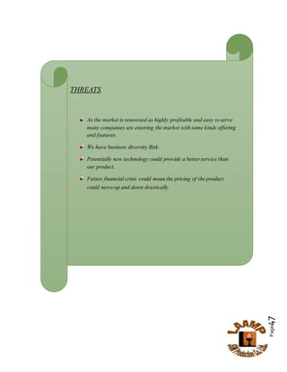 Page47
THREATS
As the market is renowned as highly profitable and easy to serve
many companies are entering the market with some kinds offering
and features.
We have business diversity Risk.
Potentially new technology could provide a better service than
our product.
Future financial crisis could mean the pricing of the product
could move up and down drastically
 