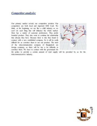 Page48
Competitor analysis:
Our primary market reveals our competitive position. Our
competitors are both local and imported SIM Card. We
think, at the beginning, we are like a child industry so we
can’t do such thing that will influence the whole market.
Here has a matter of customer preferences. They prefer
branded product. They also want to continue the relationship
that already they have. Because there is risk they found to
connect with a new established company. So it will be really
difficult for us convince them to use our product. The most
of the telecommunication company of Bangladesh are
foreign company, so there will be rise a lot difficulty to
convince them. We have to contact with the government for
the policy to provide a certain amount of total supply will be provided by us for the
telecommunication industry.
 