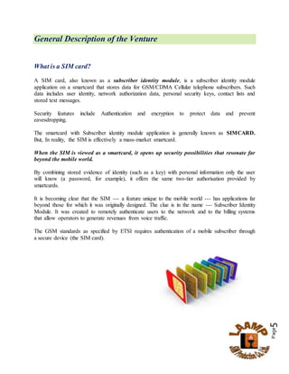 Page5
General Description of the Venture
What is a SIM card?
A SIM card, also known as a subscriber identity module, is a subscriber identity module
application on a smartcard that stores data for GSM/CDMA Cellular telephone subscribers. Such
data includes user identity, network authorization data, personal security keys, contact lists and
stored text messages.
Security features include Authentication and encryption to protect data and prevent
eavesdropping.
The smartcard with Subscriber identity module application is generally known as SIMCARD.
But, In reality, the SIM is effectively a mass-market smartcard.
When the SIM is viewed as a smartcard, it opens up security possibilities that resonate far
beyond the mobile world.
By combining stored evidence of identity (such as a key) with personal information only the user
will know (a password, for example), it offers the same two-tier authorisation provided by
smartcards.
It is becoming clear that the SIM --- a feature unique to the mobile world --- has applications far
beyond those for which it was originally designed. The clue is in the name --- Subscriber Identity
Module. It was created to remotely authenticate users to the network and to the billing systems
that allow operators to generate revenues from voice traffic.
The GSM standards as specified by ETSI requires authentication of a mobile subscriber through
a secure device (the SIM card).
 