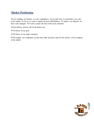 Page50
Market Positioning
We are standing our business as a new organization. So we must have to concentrate on to stay
in the market. To do so, we want to capture the local SIM Industry. To achieve our objective we
have some strategies. We want to ensure the trust of the local customers.
 Our delivery process will be the fastest one.
 We focus on our goal.
 We focus on our target customers.
 We analyze our competitors & take more than necessary steps for the survival of our company
in the market.
 