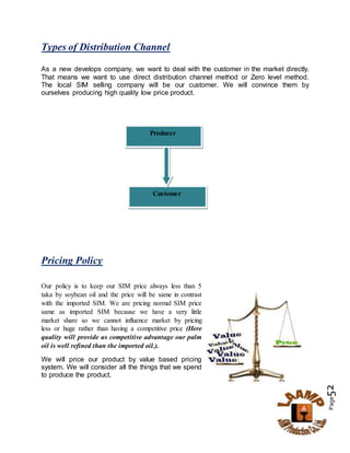 Page52
Types of Distribution Channel
As a new develops company, we want to deal with the customer in the market directly.
That means we want to use direct distribution channel method or Zero level method.
The local SIM selling company will be our customer. We will convince them by
ourselves producing high quality low price product.
Pricing Policy
Our policy is to keep our SIM price always less than 5
taka by soybean oil and the price will be same in contrast
with the imported SIM. We are pricing normal SIM price
same as imported SIM because we have a very little
market share so we cannot influence market by pricing
less or huge rather than having a competitive price (Here
quality will provide us competitive advantage our palm
oil is well refined than the imported oil.).
We will price our product by value based pricing
system. We will consider all the things that we spend
to produce the product.
Producer
Customer
 