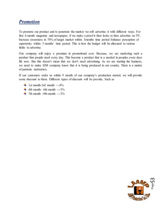 Page53
Promotion
To promote our product and to penetrate the market we will advertise it with different ways. For
first 6 month magazine and newspaper, if we make a proof it then looks to then advertise on TV.
Increase awareness in 70% of target market within 3months time period Enhance perception of
superiority within 3 months’ time period. This is how the budget will be allocated to various
fields to advertise.
Our company will enjoy a premium in promotional cost. Because, we are marketing such a
product that people need every day. This become a product that is a needed in peoples every days
life now. But this doesn’t mean that we don’t need advertising. As we are starting the business,
we need to make SIM company know that it is being produced in our country. There is a matter
of patriotic motivation.
If our customers order us within 9 month of our company’s production started, we will provide
some discount to them. Different types of discount will be provide, Such as
1st month-3rd month ---8%
4th month- 6th month ---5%
7th month -9th month ---3%
 