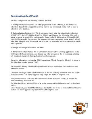 Page6
Functionalityof the SIM card?
The SIM card performs the following valuable functions:
1) Identificationofa subscriber: The IMSI programmed on the SIM card, is the identity of a
subscriber. Each IMSI is mapped to a mobile number and provisioned on the HLR to allow a
subscriber to be identified.
2) Authenticationofa subscriber: This is a process, where, using the authentication algorithm
(COMP128V3 for 2/2.5 G GSM, CAVE for CDMA and Milenage for 3G) on the SIM card, a
unique response is provided by each subscriber based on IMSI, Ki (stored on SIM) and RAND
(provided by network). By matching this response with values computed on the network a legal
subscriber is logged on to the network and he or she can now make use the services of the mobile
service provider.
3)Storage: To store phone numbers and SMS.
4) Applications: The SIM Tool Kit or GSM 11.14 standard allows creating applications on the
SIM to provide basic information on demand and other applications for m-commerce, chatting,
cell broadcast, phonebook backup, location based services etc.
Subscriber information, such as the IMSI (International Mobile Subscriber Identity), is stored in
the Subscriber Identity Module (SIM).
The Subscriber Identity Module (SIM) can be used to store user-defined information such as
phonebook entries.
One of the advantages of the GSM architecture is that the SIM may be moved from one Mobile
Station to another. This makes upgrades very simple for the GSM telephone user.
Subscriber information, such as the IMSI (International Mobile Subscriber Identity), is stored in the
Subscriber Identity Module (SIM).
The Subscriber Identity Module (SIM) can be used to store user-defined information such as phonebook
entries.
One of the advantages of the GSM architecture is that the SIM may be moved from one Mobile Station to
another. This makes upgrades very simple for the GSM telephone user.
 