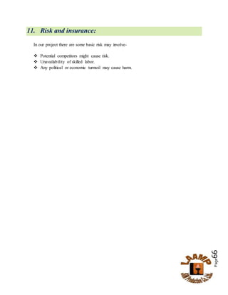 Page66
11. Risk and insurance:
In our project there are some basic risk may involve-
 Potential competitors might cause risk.
 Unavailability of skilled labor.
 Any political or economic turmoil may cause harm.
 