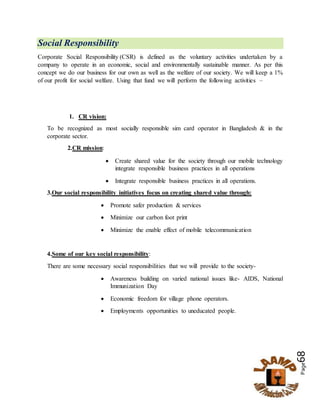 Page68
Social Responsibility
Corporate Social Responsibility (CSR) is defined as the voluntary activities undertaken by a
company to operate in an economic, social and environmentally sustainable manner. As per this
concept we do our business for our own as well as the welfare of our society. We will keep a 1%
of our profit for social welfare. Using that fund we will perform the following activities –
1. CR vision:
To be recognized as most socially responsible sim card operator in Bangladesh & in the
corporate sector.
2.CR mission:
 Create shared value for the society through our mobile technology
integrate responsible business practices in all operations
 Integrate responsible business practices in all operations.
3.Our social responsibility initiatives focus on creating shared value through:
 Promote safer production & services
 Minimize our carbon foot print
 Minimize the enable effect of mobile telecommunication
4.Some of our key social responsibility:
There are some necessary social responsibilities that we will provide to the society-
 Awareness building on varied national issues like- AIDS, National
Immunization Day
 Economic freedom for village phone operators.
 Employments opportunities to uneducated people.
 