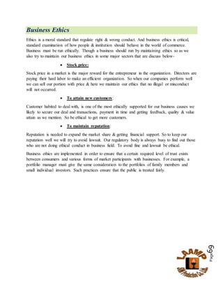 Page69
Business Ethics
Ethics is a moral standard that regulate right & wrong conduct. And business ethics is critical,
standard examination of how people & institution should behave in the world of commerce.
Business must be run ethically. Though a business should run by maintaining ethics so as we
also try to maintain our business ethics in some major sectors that are discuss below-
 Stock price:
Stock price in a market is the major reward for the entrepreneur in the organization. Directors are
paying their hard labor to make an efficient organization. So when our companies perform well
we can sell our portion with price & here we maintain our ethics that no illegal or misconduct
will not occurred.
 To attain new customers:
Customer habited to deal with, is one of the most ethically supported for our business causes we
likely to secure our deal and transactions, payment in time and getting feedback, quality & value
attain as we mention. So be ethical to get more customers.
 To maintain reputation:
Reputation is needed to expand the market share & getting financial support. So to keep our
reputation well we will try to avoid lawsuit. Our regulatory body is always busy to find out those
who are not doing ethical conduct in business field. To avoid fine and lawsuit be ethical.
Business ethics are implemented in order to ensure that a certain required level of trust exists
between consumers and various forms of market participants with businesses. For example, a
portfolio manager must give the same consideration to the portfolios of family members and
small individual investors. Such practices ensure that the public is treated fairly.
 