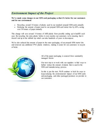 Page70
Environment Impact of the Project
We've made some changes to our SIM card packaging so that it's better for our customers
and for our environment
 Recycling around 14 tonnes of plastic used in our standard prepaid SIM cards annually
 Reducing the amount of paper used in our prepaid SIM card starter kits by 60%, saving
over 50 tonnes of paper annually
This change will save around 14 tonnes of ABS plastic from possibly ending up in landfill each
year. By recycling the extra plastic before it even reaches our customers we're ensuring that it
doesn't end up in the rubbish tip which can take hundreds of years to decompose.
We've also reduced the amount of paper in the outer packaging of our prepaid SIM starter kits
and removed any additional PVC plastic windows, making it easier for our customers to recycle
at home.
All of the paper packaging is sourced from sustainably
managed forests
Our next step is to work with our suppliers to find ways to
further reduce the amount of plastic that is used in the
SIM card manufacturing process.
So this is just the start. We'll continue to look for ways to
keep reducing the environmental impact of our SIM cards
and packaging, and other packaged products we provide to
our customers.
 