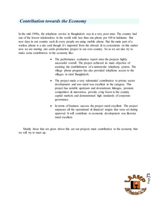 Page71
Contribution towards the Economy
In the mid-1990s, the telephone service in Bangladesh was in a very poor state. The country had
one of the lowest teledensities in the world with less than one phone per 100 in habitants. But
now days in our country each & every people are using mobile phone. But the main part of a
warless phone is a sim card though it’s imported from the abroad. & to concentrate on this matter
now we are starting sim cards production project in our own country. So as we are also try to
make some contribution to the economy like-
 The performance evaluation report rates the projects highly
successful overall. The project achieved its main objective of
assisting the establishment of a nationwide telephony system. The
village phone program has also provided telephone access to the
villages in rural Bangladesh.
 The project made a very substantial contribution to private sector
development and was rated was excellent in the category. This
project has notable upstream and downstream linkages, promote
competition & innovation, provide a big boost to the country
capital markets and demonstrated high standards of corporate
governance.
 In terms of business success the project rated excellent. The project
surpasses all the operational & financial targets that were set during
approval. It will contribute to economic development was likewise
rated excellent.
Mainly those that are given above this are our projects main contribution to the economy that
we will try to meet up.
 