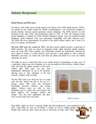 Page8
Industry Background
Brief History of SIM card:
The history of the SIM card is closely related to the history of the GSM mobile network. GSM is
an acronym for the Global System for Mobile Communications, a set of protocols designed to
provide interface between second generation wireless telephones. The GSM network was first
proposed in the early 1980s, and development began in 1982. In 1987, the European Union
passed legislation to mandate the GSM standard throughout Europe. Once the standard became
ubiquitous, mobile telephone users were guaranteed compatibility with other European users.
The GSM still serves approximately 80 percent of the global wireless market and is used in at
least 212 countries and territories.
The first SIM card was created in 1991, and these devices quickly became a crucial part of
GSM networks. The cards are based on integrated circuits called subscriber identity modules,
hence the name SIM. These modules store information required for authentication, allowing the
user’s phone to attach to a GSM network. Each card has a serial number as well as network
information, and users can remove the card from one phone and install it in a new one without
registering the device.
The ability of users to switch their data to new mobile devices is advantageous in many ways. If
a subscriber’s phone runs out of batteries, he or she can install the SIM card into a friend’s phone
while still using the minutes attached to the card’s
wireless plan. SIM cards can also store
authentication information for up to 80 networks,
allowing users to take advantage of the best
networks available when traveling.
The first SIM cards were about the size of a credit
card, but they shrank over time to the size of a
postage stamp. SIM cards also developed
increasingly advanced functions and storage
abilities. Modern cards are able to store
information such as contact lists, user locations and
phone numbers, text messages, patches, and
settings. They also store applications and allow
users to access them from any phone.
Nano-SIMs, which are about 15 percent smaller than their predecessors, were introduced in early
2012. Nano-SIMs are used for all iPhone 5 models as well as cellular-capable iPad minis.
Despite their small size, these cards can store as much data as larger cards. Many mobile phone
SIM Card Sizes
 