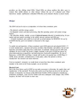 Page9
providers are also offering virtual SIMs. Virtual SIMs are phone numbers that allow users to
connect their mobile phones to other devices without the use of a physical card. Other
innovations include sophisticated embedded SIMs that can be attached directly to circuit boards.
Design
The SIM Card can be seen as a composition of at least three constituent parts:
- The physical card (the storage carrier).
- An integrated circuit card micro-processing chip (the operating system and content storage
device).
- The subscriber identity module; an area of physical memory allocated at manufacturing for pre-
market and post-market recording by the mobile network operator and SIM user.
- A fourth constituent part could be a Card with an etched antenna for RFID/NFC for use by
(US)SIM (but this part is not included or discussed at this stage).
- etc
To enable test and inspection of these constituent parts GSM approved and adopted GSM11.17
to assist manufacturers, operators and service providers help formalise and uniform the test and
inspection procedures rather than have a mish-mash of randomly selected tests for SIM cards
submitted for use in GSM. The former is highly desirable as the goal of GSM has always be
about interconnection-compatiblity and interconnection backward-compatibility. By way of
illustration, a GSM SIM Card Phase 1 should still be able to be inserted into a GSM Phase 2+
mobile device and allow communications to take place, unless the operator or device
manufacturer has declared and stated otherwise.
From an examiner's viewpoint we would desire to know how those three constituent parts
translate to the work we do? Some examples are set out below
Physical Card
Due to the form factors used in GSM we can make assessment to determine the supply chain and
manufacturer of the card itself. We look at the card to see if has been cut down for use and any
attempts of anonymity by removal of the SIM Serial Number (SSN) compared to manufacture
polarisation techniques. Later 3G/LTE USIM Cards have undergone some changes since GSM's
inception; the latter will be dealt at a later date.
 