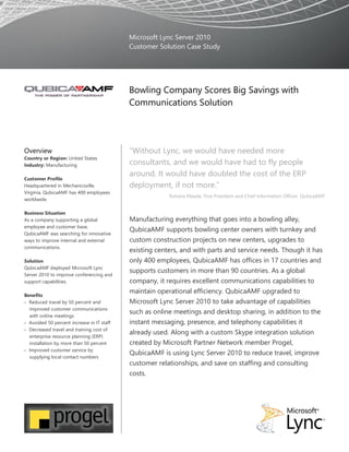 Microsoft Lync Server 2010
Customer Solution Case Study
Bowling Company Scores Big Savings with
Communications Solution
Overview
Country or Region: United States
Industry: Manufacturing
Customer Profile
Headquartered in Mechanicsville,
Virginia, QubicaAMF has 400 employees
worldwide.
Business Situation
As a company supporting a global
employee and customer base,
QubicaAMF was searching for innovative
ways to improve internal and external
communications.
Solution
QubicaAMF deployed Microsoft Lync
Server 2010 to improve conferencing and
support capabilities.
Benefits
 Reduced travel by 50 percent and
improved customer communications
with online meetings
 Avoided 50 percent increase in IT staff
 Decreased travel and training cost of
enterprise resource planning (ERP)
installation by more than 50 percent
 Improved customer service by
supplying local contact numbers
“Without Lync, we would have needed more
consultants, and we would have had to fly people
around. It would have doubled the cost of the ERP
deployment, if not more.”
Rohana Meade, Vice President and Chief Information Officer, QubicaAMF
Manufacturing everything that goes into a bowling alley,
QubicaAMF supports bowling center owners with turnkey and
custom construction projects on new centers, upgrades to
existing centers, and with parts and service needs. Though it has
only 400 employees, QubicaAMF has offices in 17 countries and
supports customers in more than 90 countries. As a global
company, it requires excellent communications capabilities to
maintain operational efficiency. QubicaAMF upgraded to
Microsoft Lync Server 2010 to take advantage of capabilities
such as online meetings and desktop sharing, in addition to the
instant messaging, presence, and telephony capabilities it
already used. Along with a custom Skype integration solution
created by Microsoft Partner Network member Progel,
QubicaAMF is using Lync Server 2010 to reduce travel, improve
customer relationships, and save on staffing and consulting
costs.
 