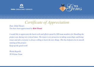 Certificate of Appreciation
Dear Abdul Hazari,
You have been appreciated by Kirti Tiwari.
I would like to appreciate the hard work and efforts spend by SSS team members for Handling the
project esp. during very critical times. The team is very proactive in taking ownerships and fixing
issues and also everyone is always willing to learn the new things. This has helped a lot in smooth
running of the project.
Keep up the good work!
Warm Regards.
TCS Gems Team
 