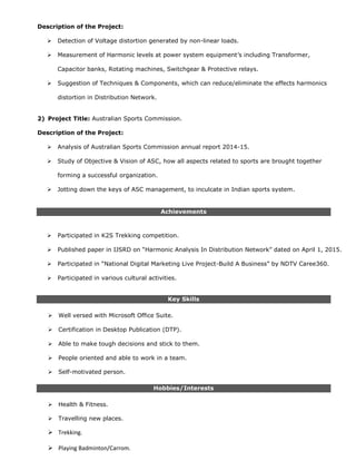 Description of the Project:
 Detection of Voltage distortion generated by non-linear loads.
 Measurement of Harmonic levels at power system equipment’s including Transformer,
Capacitor banks, Rotating machines, Switchgear & Protective relays.
 Suggestion of Techniques & Components, which can reduce/eliminate the effects harmonics
distortion in Distribution Network.
2) Project Title: Australian Sports Commission.
Description of the Project:
 Analysis of Australian Sports Commission annual report 2014-15.
 Study of Objective & Vision of ASC, how all aspects related to sports are brought together
forming a successful organization.
 Jotting down the keys of ASC management, to inculcate in Indian sports system.
Achievements
 Participated in K2S Trekking competition.
 Published paper in IJSRD on “Harmonic Analysis In Distribution Network” dated on April 1, 2015.
 Participated in “National Digital Marketing Live Project-Build A Business” by NDTV Caree360.
 Participated in various cultural activities.
Key Skills
 Well versed with Microsoft Office Suite.
 Certification in Desktop Publication (DTP).
 Able to make tough decisions and stick to them.
 People oriented and able to work in a team.
 Self-motivated person.
Hobbies/Interests
 Health & Fitness.
 Travelling new places.
 Trekking.
 Playing Badminton/Carrom.
 