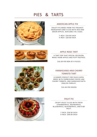 PIES & TARTS
AMERICAN APPLE PIE
CRUSTY PIE MADE FROM THE FRESHEST
INGREDIENTS AND FILLED WITH RED AND
GREEN APPLES. AVAILABLE IN 2 SIZES.
7 INCH: $18.00 EACH
9 INCH: $28.00 EACH
APPLE ROSE TART
A TART FOR THAT SPECIAL OCCASION.
MADE FROM APPLES AND PUFF PASTRIES.
$16.00 PER BOX OF 8 PIECES
PARMIGIANO AND CHERRY
TOMATO TART
A CANAPE PERFECT FOR YOUR CUPPA.
MADE WITH PARMIGIANO CHEESE ANC
CHERRY TOMATO, AND GARNISHED WITH
ENGLISH PARSLEY.
$14.40 PER DOZEN
FRUIT PIE
CRISPY CRUST FILLED WITH FRESH
STRAWBERRIES, RASPBERRIES,
BLUEBERRIES, BLACKBERRIES, AND KIWI
FRUIT.
7 INCH: $38.00 EACH
9 INCH: $48.00 EACH
 