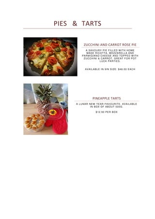 PIES & TARTS
ZUCCHINI AND CARROT ROSE PIE
A SAVOURY PIE FILLED WITH HOME
MADE RICOTTA, MOZZARELLA AND
PARMIGIANO CHEESE AND TOPPED WITH
ZUCCHINI & CARROT. GREAT FOR POT
LUCK PARTIES.
AVAILABLE IN 9IN SIZE: $48.00 EACH
PINEAPPLE TARTS
A LUNAR NEW YEAR FAVOURITE. AVAILABLE
IN BOX OF ABOUT 500G.
$12.90 PER BOX
 