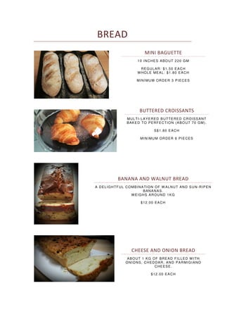 BREAD
MINI BAGUETTE
10 INCHES ABOUT 220 GM
REGULAR: $1.50 EACH
WHOLE MEAL: $1.80 EACH
MINIMUM ORDER 3 PIECES
BUTTERED CROISSANTS
MULTI-LAYERED BUTTERED CROISSANT
BAKED TO PERFECTION (ABOUT 70 GM).
S$1.80 EACH
MINIMUM ORDER 6 PIECES
BANANA AND WALNUT BREAD
A DELIGHTFUL COMBINATION OF W ALNUT AND SUN-RIPEN
BANANAS.
WEIGHS AROUND 1KG
$12.00 EACH
CHEESE AND ONION BREAD
ABOUT 1 KG OF BREAD FILLED WITH
ONIONS, CHEDDAR, AND PARMIGIANO
CHEESE.
$12.00 EACH
 