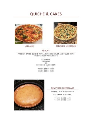 QUICHE & CAKES
QUICHE
FRESHLY BAKED QUICHE WITH A SAVOURY CRUST AND FILLED WITH
THE FRESHEST INGREDIENTS.
AVAILABLE
LORRAINE
OR
SPINACH & MUSHROOM
7 INCH: $18.00 EACH
9 INCH: $28.00 EACH
LORRAINE SPINACH & MUSHROOM
NEW YORK CHEESECAKE
PERFECT FOR YOUR CUPPA.
AVAILABLE IN 2 SIZES.
7 INCH: $18.00 EACH
9 INCH: $28.00 EACH
 
