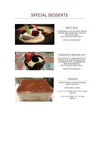 SPECIAL DESSERTS
BIRD’S NEST
4" MERINGUE FILLED WITH FRESH
CREAM AND SEASONAL FRUITS.
SOLD CHILLED.
SELF-COLLECTION ONLY.
PRICE ON REQUEST
CHOCOLATE MOUSSE CUP
A DELIGHTFUL COMBINATION OF
WHITE AND DARK CHOCOLATE
CROWNED W ITH STRAWBERRY
AND BLACKBERRY.
SELF-COLLECTION ONLY.
PRICE ON REQUEST
TIRAMISU
TRADITIONAL ITALIAN DESSERT
WITH KAHLUA.
AVAILABLE SIZES:
13 X 11.5 X 5CM (5.25 X 4.5 X 2IN)
$32.00
18 X 18 X 5CM (7 X 7 X 2IN)
$48.00
 