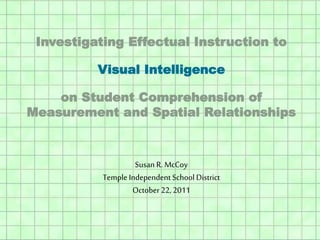 Investigating Effectual Instruction to
Visual Intelligence
on Student Comprehension of
Measurement and Spatial Relationships
Susan R. McCoy
Temple Independent School District
October22, 2011
 