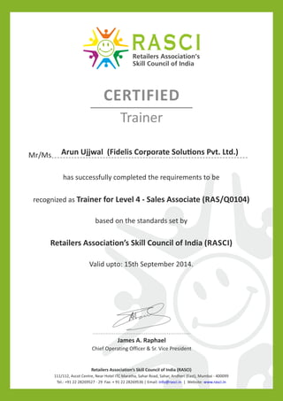 James A. Raphael
Chief Operating Officer & Sr. Vice President
Retailers Association’s Skill Council of India (RASCI)
111/112, Ascot Centre, Near Hotel ITC Maratha, Sahar Road, Sahar, Andheri (East), Mumbai - 400099
Tel.: +91 22 28269527 - 29 Fax: + 91 22 28269536 | Email: | Website:info@rasci.in www.rasci.in
Mr/Ms
has successfully completed the requirements to be
recognized as Trainer for Level 4 - Sales Associate (RAS/Q0104)
based on the standards set by
Retailers Association’s Skill Council of India (RASCI)
Valid upto: 15th September 2014.
CERTIFIED
Trainer
Arun Ujjwal (Fidelis Corporate Solu ons Pvt. Ltd.)
 