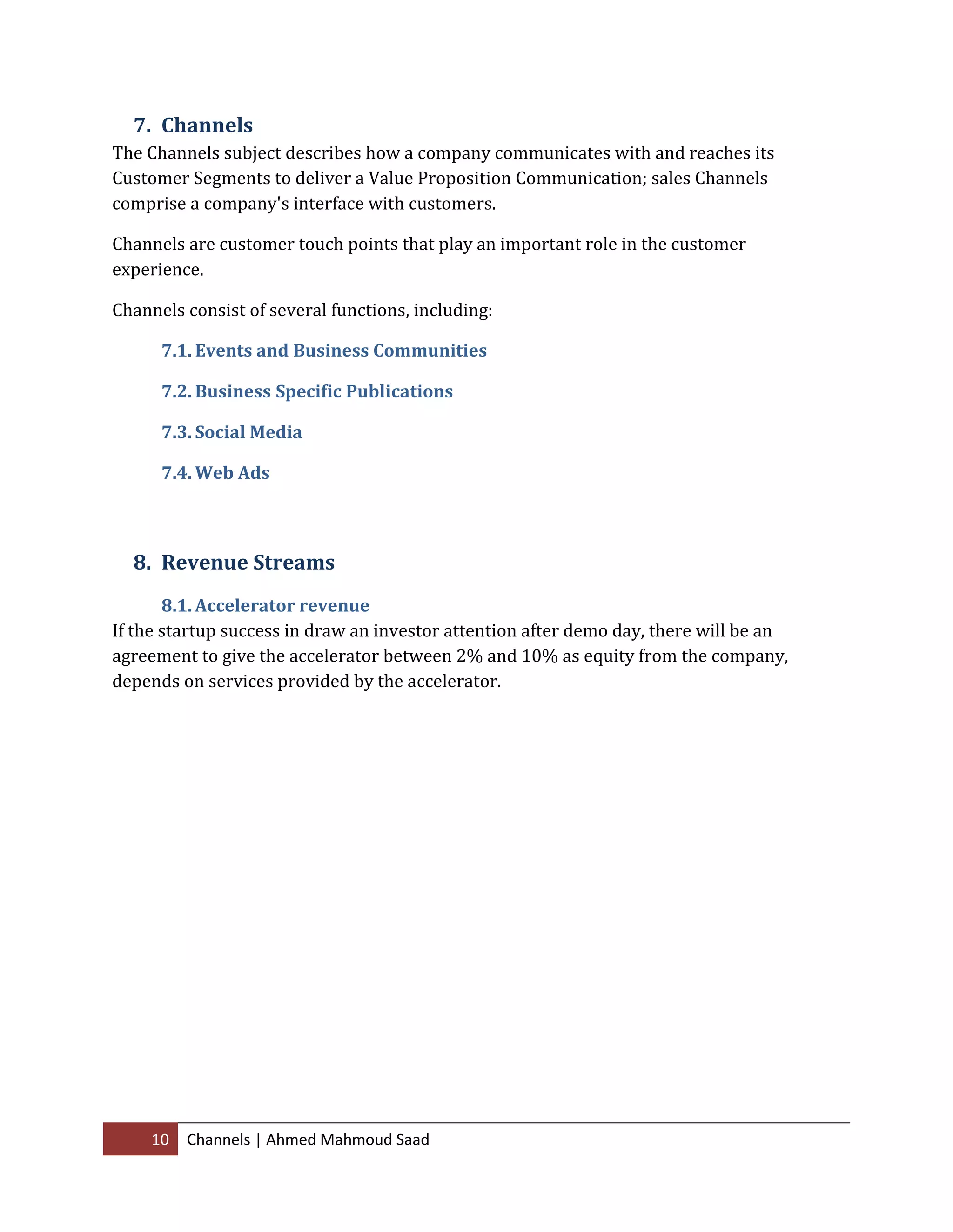 10 Channels | Ahmed Mahmoud Saad
7. Channels
The Channels subject describes how a company communicates with and reaches its
Customer Segments to deliver a Value Proposition Communication; sales Channels
comprise a company's interface with customers.
Channels are customer touch points that play an important role in the customer
experience.
Channels consist of several functions, including:
7.1. Events and Business Communities
7.2. Business Specific Publications
7.3. Social Media
7.4. Web Ads
8. Revenue Streams
8.1. Accelerator revenue
If the startup success in draw an investor attention after demo day, there will be an
agreement to give the accelerator between 2% and 10% as equity from the company,
depends on services provided by the accelerator.
 