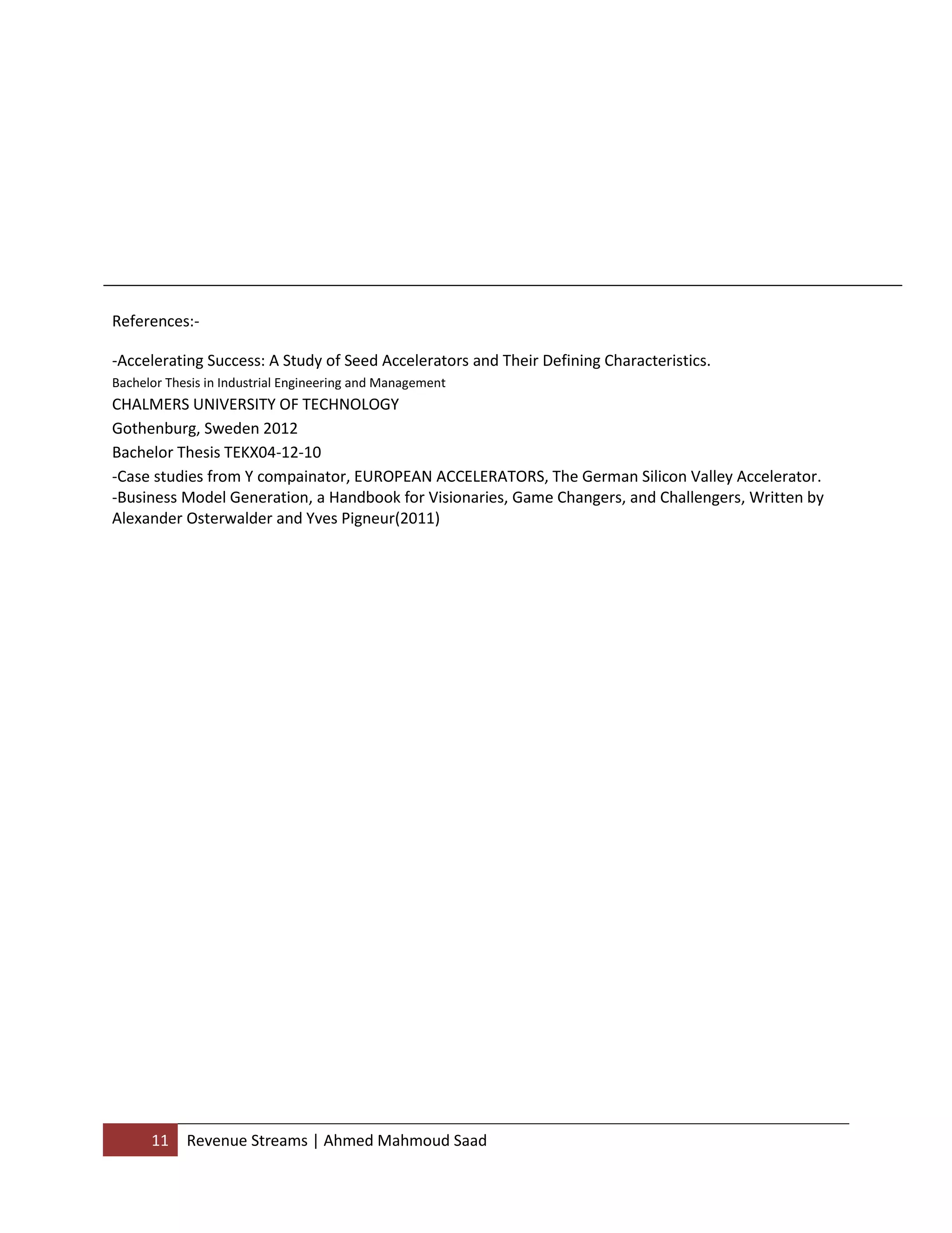 11 Revenue Streams | Ahmed Mahmoud Saad
References:-
-Accelerating Success: A Study of Seed Accelerators and Their Defining Characteristics.
Bachelor Thesis in Industrial Engineering and Management
CHALMERS UNIVERSITY OF TECHNOLOGY
Gothenburg, Sweden 2012
Bachelor Thesis TEKX04-12-10
-Case studies from Y compainator, EUROPEAN ACCELERATORS, The German Silicon Valley Accelerator.
-Business Model Generation, a Handbook for Visionaries, Game Changers, and Challengers, Written by
Alexander Osterwalder and Yves Pigneur(2011)
 