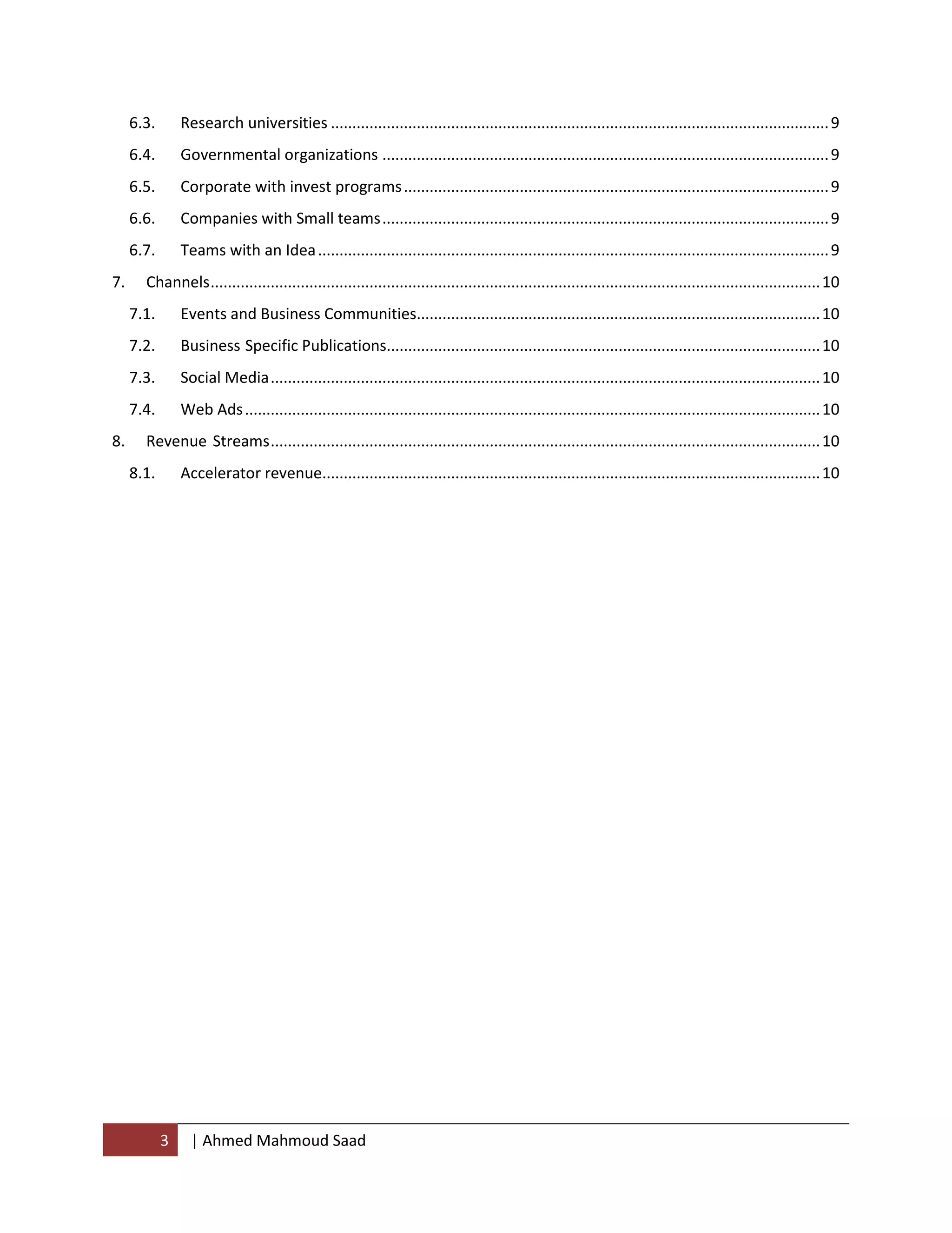 3 | Ahmed Mahmoud Saad
6.3. Research universities ....................................................................................................................9
6.4. Governmental organizations ........................................................................................................9
6.5. Corporate with invest programs...................................................................................................9
6.6. Companies with Small teams........................................................................................................9
6.7. Teams with an Idea.......................................................................................................................9
7. Channels..............................................................................................................................................10
7.1. Events and Business Communities..............................................................................................10
7.2. Business Specific Publications.....................................................................................................10
7.3. Social Media................................................................................................................................10
7.4. Web Ads......................................................................................................................................10
8. Revenue Streams................................................................................................................................10
8.1. Accelerator revenue....................................................................................................................10
 