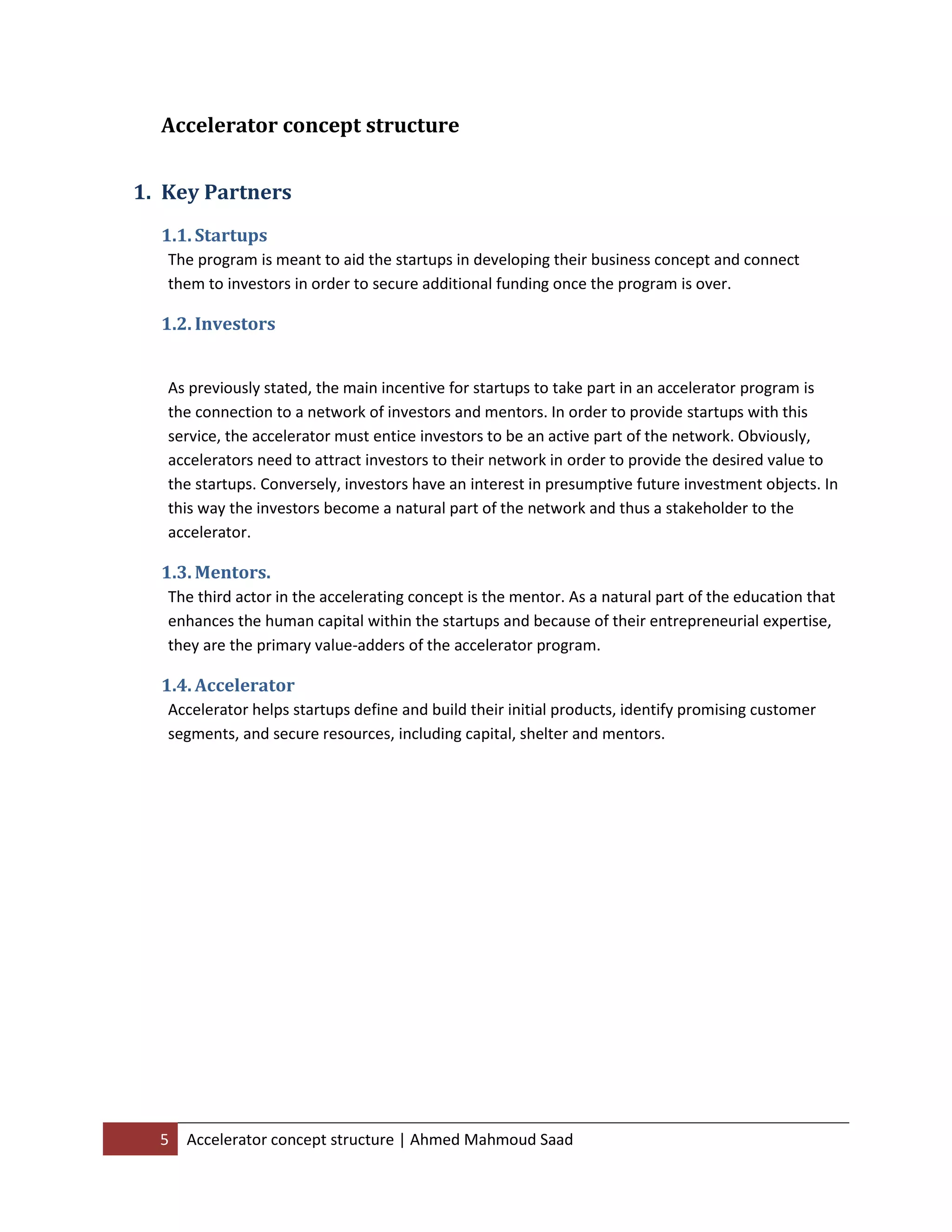 5 Accelerator concept structure | Ahmed Mahmoud Saad
Accelerator concept structure
1. Key Partners
1.1. Startups
The program is meant to aid the startups in developing their business concept and connect
them to investors in order to secure additional funding once the program is over.
1.2. Investors
As previously stated, the main incentive for startups to take part in an accelerator program is
the connection to a network of investors and mentors. In order to provide startups with this
service, the accelerator must entice investors to be an active part of the network. Obviously,
accelerators need to attract investors to their network in order to provide the desired value to
the startups. Conversely, investors have an interest in presumptive future investment objects. In
this way the investors become a natural part of the network and thus a stakeholder to the
accelerator.
1.3. Mentors.
The third actor in the accelerating concept is the mentor. As a natural part of the education that
enhances the human capital within the startups and because of their entrepreneurial expertise,
they are the primary value-adders of the accelerator program.
1.4. Accelerator
Accelerator helps startups define and build their initial products, identify promising customer
segments, and secure resources, including capital, shelter and mentors.
 