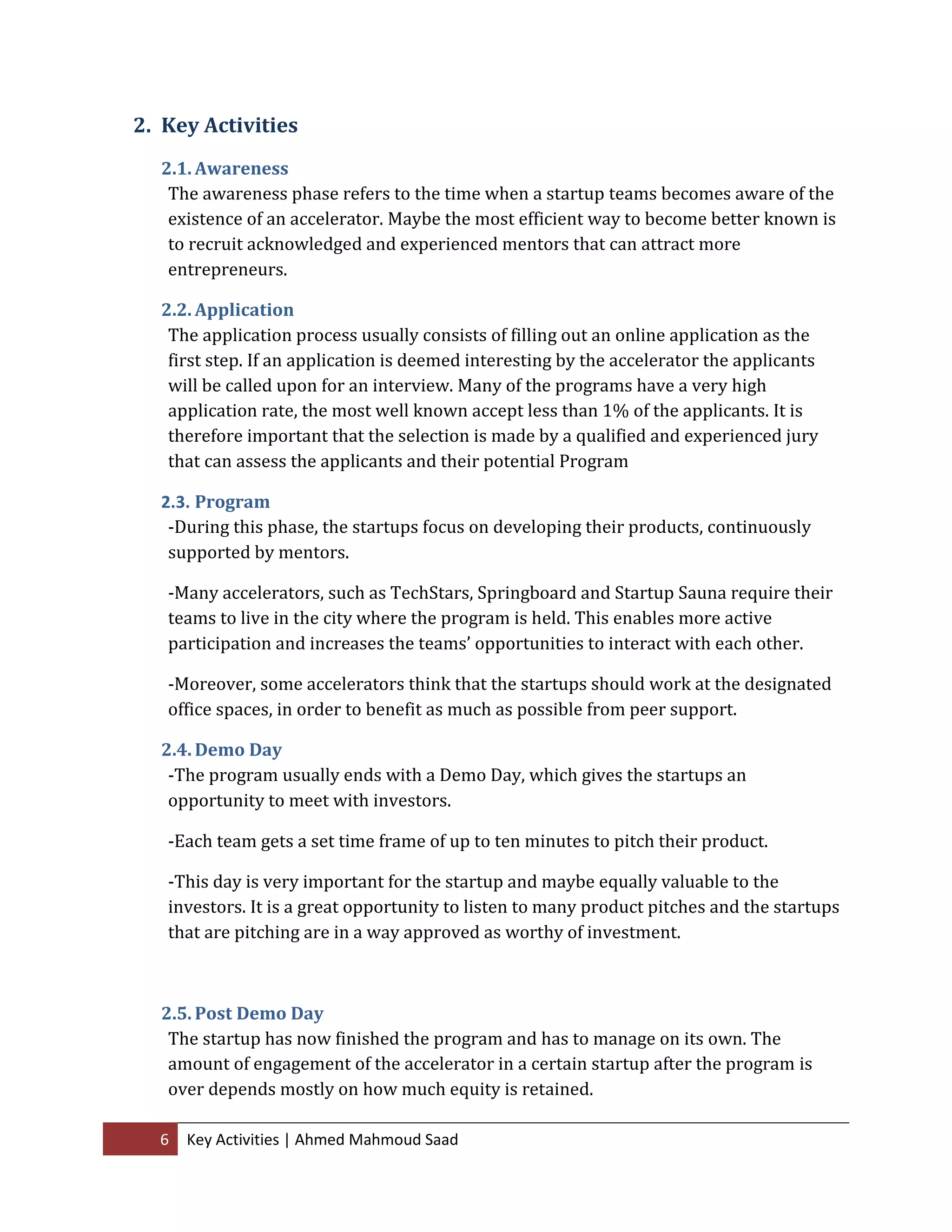 6 Key Activities | Ahmed Mahmoud Saad
2. Key Activities
2.1. Awareness
The awareness phase refers to the time when a startup teams becomes aware of the
existence of an accelerator. Maybe the most efficient way to become better known is
to recruit acknowledged and experienced mentors that can attract more
entrepreneurs.
2.2. Application
The application process usually consists of filling out an online application as the
first step. If an application is deemed interesting by the accelerator the applicants
will be called upon for an interview. Many of the programs have a very high
application rate, the most well known accept less than 1% of the applicants. It is
therefore important that the selection is made by a qualified and experienced jury
that can assess the applicants and their potential Program
2.3. Program
-During this phase, the startups focus on developing their products, continuously
supported by mentors.
-Many accelerators, such as TechStars, Springboard and Startup Sauna require their
teams to live in the city where the program is held. This enables more active
participation and increases the teams’ opportunities to interact with each other.
-Moreover, some accelerators think that the startups should work at the designated
office spaces, in order to benefit as much as possible from peer support.
2.4. Demo Day
-The program usually ends with a Demo Day, which gives the startups an
opportunity to meet with investors.
-Each team gets a set time frame of up to ten minutes to pitch their product.
-This day is very important for the startup and maybe equally valuable to the
investors. It is a great opportunity to listen to many product pitches and the startups
that are pitching are in a way approved as worthy of investment.
2.5. Post Demo Day
The startup has now finished the program and has to manage on its own. The
amount of engagement of the accelerator in a certain startup after the program is
over depends mostly on how much equity is retained.
 