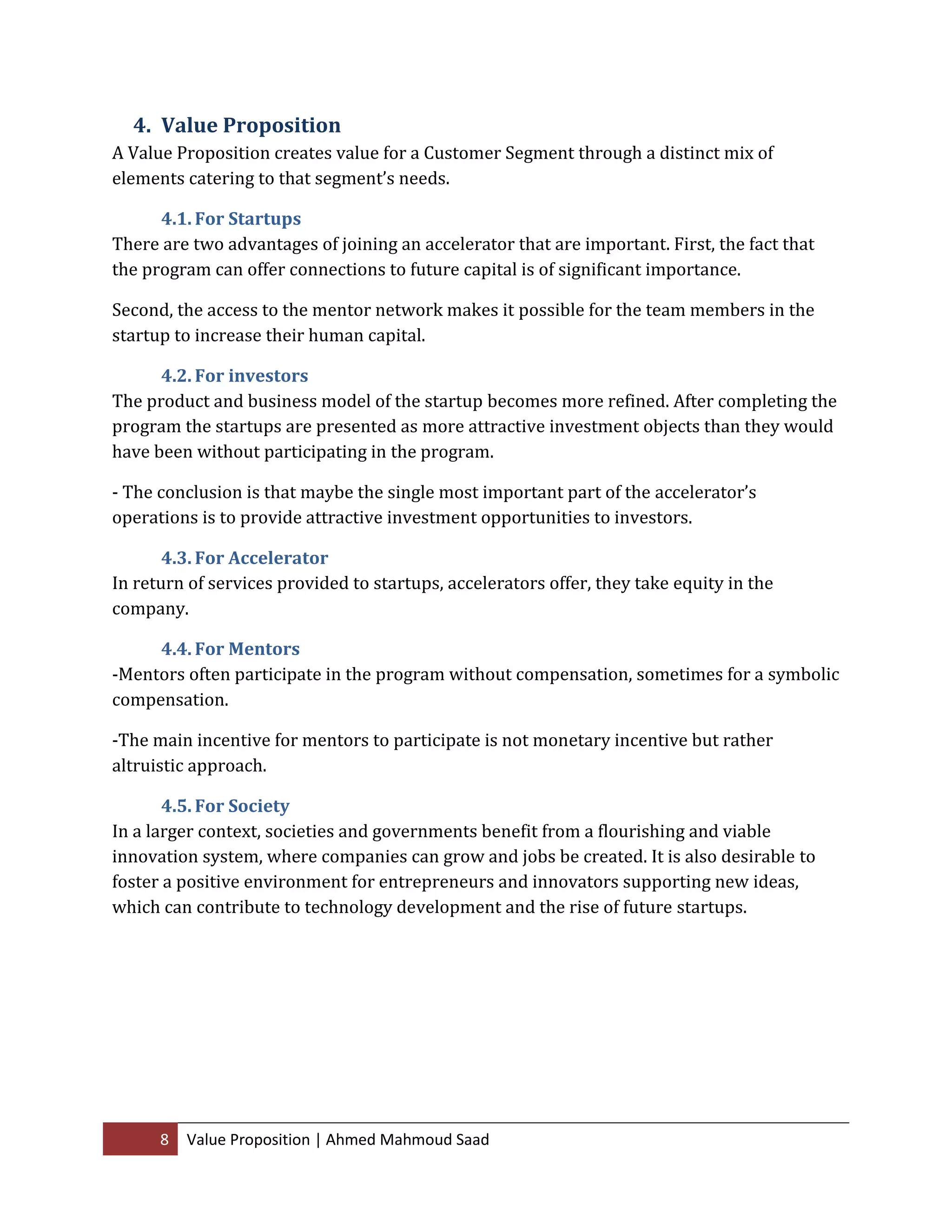 8 Value Proposition | Ahmed Mahmoud Saad
4. Value Proposition
A Value Proposition creates value for a Customer Segment through a distinct mix of
elements catering to that segment’s needs.
4.1. For Startups
There are two advantages of joining an accelerator that are important. First, the fact that
the program can offer connections to future capital is of significant importance.
Second, the access to the mentor network makes it possible for the team members in the
startup to increase their human capital.
4.2. For investors
The product and business model of the startup becomes more refined. After completing the
program the startups are presented as more attractive investment objects than they would
have been without participating in the program.
- The conclusion is that maybe the single most important part of the accelerator’s
operations is to provide attractive investment opportunities to investors.
4.3. For Accelerator
In return of services provided to startups, accelerators offer, they take equity in the
company.
4.4. For Mentors
-Mentors often participate in the program without compensation, sometimes for a symbolic
compensation.
-The main incentive for mentors to participate is not monetary incentive but rather
altruistic approach.
4.5. For Society
In a larger context, societies and governments benefit from a flourishing and viable
innovation system, where companies can grow and jobs be created. It is also desirable to
foster a positive environment for entrepreneurs and innovators supporting new ideas,
which can contribute to technology development and the rise of future startups.
 