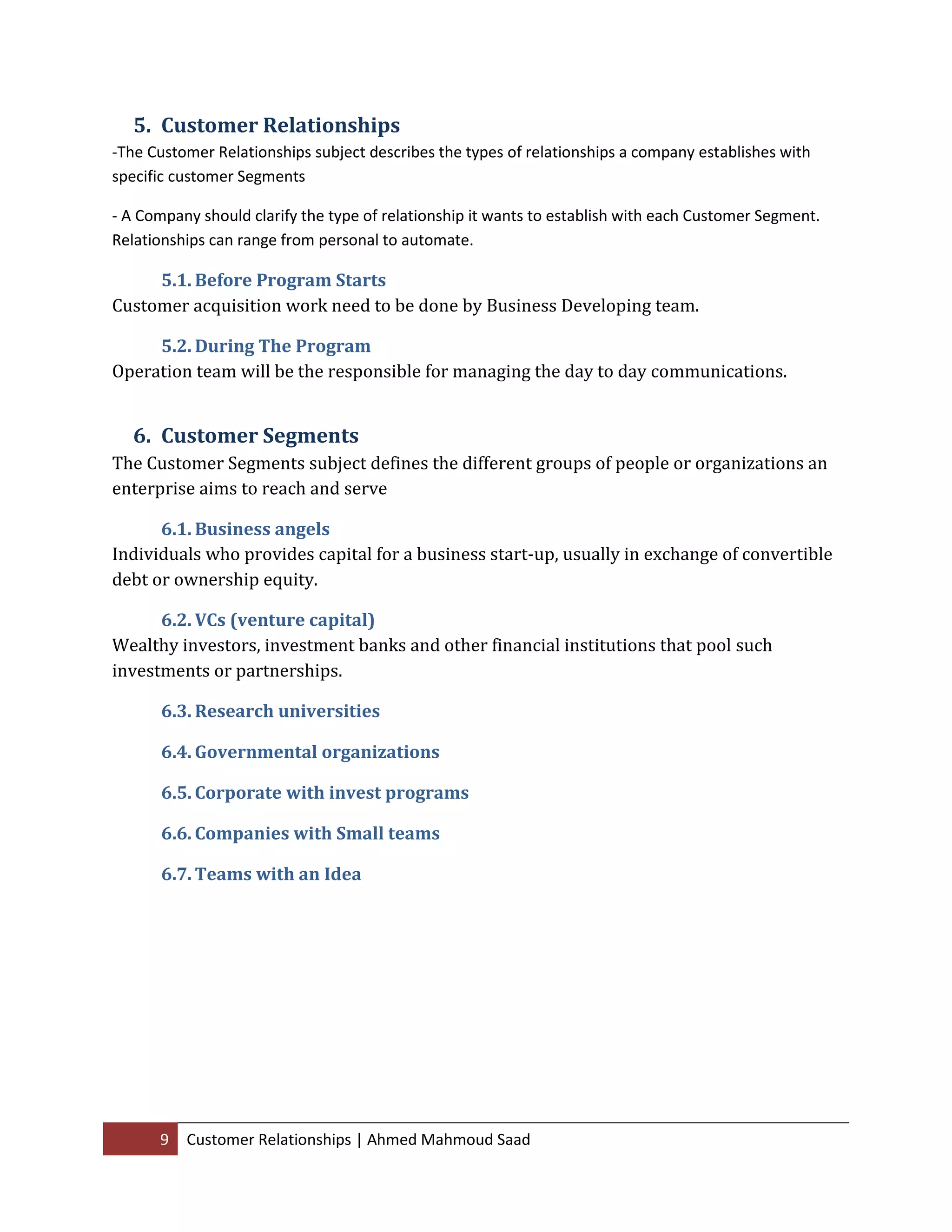 9 Customer Relationships | Ahmed Mahmoud Saad
5. Customer Relationships
-The Customer Relationships subject describes the types of relationships a company establishes with
specific customer Segments
- A Company should clarify the type of relationship it wants to establish with each Customer Segment.
Relationships can range from personal to automate.
5.1. Before Program Starts
Customer acquisition work need to be done by Business Developing team.
5.2. During The Program
Operation team will be the responsible for managing the day to day communications.
6. Customer Segments
The Customer Segments subject defines the different groups of people or organizations an
enterprise aims to reach and serve
6.1. Business angels
Individuals who provides capital for a business start-up, usually in exchange of convertible
debt or ownership equity.
6.2. VCs (venture capital)
Wealthy investors, investment banks and other financial institutions that pool such
investments or partnerships.
6.3. Research universities
6.4. Governmental organizations
6.5. Corporate with invest programs
6.6. Companies with Small teams
6.7. Teams with an Idea
 