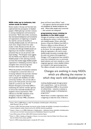 Janey and Simon Lawry-White12
state:
‘…most agencies reported that provision of relief
and rehabilitation for disabled beneficiaries was
weak’. Where older people were concerned:
‘…their exclusion was widespread’.
programming issues relating to
disability in the NGO sector
Changes are evolving in many NGOs which
are affecting the manner in which they work
with disabled people. McIvor, while field
director of Save the Children Fund (SCF) in
Morocco, reflects on almost 40 years of
evolution of SCF in that country, and looks
to the future: ‘the most significant challenge
facing the organisation is the need to ensure
disabled people themselves increasingly inform
the action and content of the programmes’.13
Changes in SCF programmes have included a
move from institutional care, to community
based solutions and more recently to a more
integrated approach, where disabled children
are included in their general programmes.
This reflects a broader trend away from only
involving disabled people through projects
with a special focus – such as community
based rehabilitation (CBR) or the provision
of artificial limbs – towards an attempt to
include disabled people in all development
programmes.14
World Vision is another organisation which
is beginning to make this move. In Burma a
NGOs wake up to inclusion, but
action needs to follow
Recent studies in Europe and Australia have
explored both the participation of disabled
people in NGO planning9
and their inclusion
in overseas development and humanitarian
aid activities.10
Both draw similar conclusions,
that international development and humanitarian
aid organisations are beginning to recognise
the need for, and see the benefits of,
including disabled people, but still need to do
much more. Chapuis draws from other
studies in India, Rwanda and the UK, and
concludes that although disabled people are
beginning to be included in development
processes they are not yet partners with
equal standing.11
The European study suggests
that the NGOs most effective at involving
disabled people in their planning processes
are those that actively engage disabled people’s
organisations in developing countries, help to
strengthen them and encourage their
formation where they do not exist.
Where the provision of humanitarian assistance
in emergencies is concerned, there is an
increasing realisation that particular attention
needs to be paid to marginalised groups,
such as people with disabilities and older
community members, who are less able to
queue up for food parcels, and ensure their
needs for survival are met. The UK
Disasters Emergency Committee (DEC) is
emphasising the need for member agencies
to ensure that vulnerable beneficiaries are
targeted in future interventions. With
reference to the DEC evaluation of the
emergency response to flooding in
Bangladesh in the late 1990s, consultants
9
Flower J, Wirz S, (2000) Rhetoric or reality? The participation of disabled people in NGO planning,
Health Planning 15 (2), pp 177-185
10
Culnane A, (2001) Information package concerning the inclusion of people with disabilities as participants and beneficiaries in
overseas development activities, Study carried out for ACFOA, Australia (unpublished)
11
Chapuis L, Flower J, et al, (2000) Collaboration in disability policies – collaboration between stakeholders of disability policies
in the South and in the North, International Journal of Rehabilitation Research 23, pp 81-89
12
Lawry-White, Janey and Simon, (2001) DEC Evaluations Synthesis Report
13
McIvor C, (1995) in Disability and Integration in Morocco. In our own words in Save the Children Fund, Morocco (eds),
Save the Children Fund: London, pp 83-98
14
Jones H, (1999) Including disabled people in everyday life, SCF: London
towards a level playing field – 9
Changes are evolving in many NGOs
which are affecting the manner in
which they work with disabled people
 