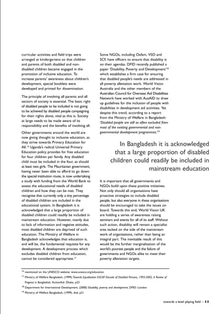 Some NGOs, including Oxfam, VSO and
SCF, have officers to ensure that disability is
on their agendas. DFID recently published a
paper ‘Disability, Poverty and Development’18
which establishes a firm case for ensuring
that disabled people’s needs are addressed in
all poverty alleviation work. World Vision
Australia and the other members of the
Australian Council for Overseas Aid Disabilities
Network have worked with AusAID to draw
up guidelines for the inclusion of people with
disabilities in development aid activities. Yet
despite this trend, according to a report
from the Ministry of Welfare in Bangladesh:
‘Disabled people are still so often excluded from
most of the existing governmental and non-
governmental development programmes.’19
It is important that all governments and
NGOs build upon these positive initiatives.
Not only should all organisations have
proactive strategies to include disabled
people, but also everyone in these organisations
should be encouraged to take the issues on
board. Towards this end, World Vision UK
are holding a series of awareness raising
seminars and events for all of its staff. Without
such action, disability will remain a specialist
area tacked on the side of the mainstream
work of organisations, rather than being an
integral part. The inevitable result of this
would be the further marginalisation of the
world’s poorest people and the failure of
governments and NGOs alike to meet their
poverty alleviation targets.
curricular activities and field trips were
arranged at kindergartens so that children
and parents of both disabled and non-
disabled children became engaged in the
promotion of inclusive education. To
increase parents’ awareness about children’s
development, special booklets were
developed and printed for dissemination.
The principle of involving all parents and all
sectors of society is essential. The basic right
of disabled people to be included is not going
to be achieved by disabled people campaigning
for their rights alone, vital as this is. Society
at large needs to be made aware of its
responsibility and the benefits of involving all.
Other governments around the world are
now giving thought to inclusive education, as
they strive towards Primary Education for
All.16
Uganda’s radical Universal Primary
Education policy provides for free education
for four children per family. Any disabled
child must be included in the four, as should
at least two girls. The Mauritanian government,
having never been able to afford to go down
the special institution route, is now undertaking
a study with funding from the World Bank to
assess the educational needs of disabled
children and how they can be met. They
recognise that currently only a tiny percentage
of disabled children are included in the
educational system. In Bangladesh it is
acknowledged that a large proportion of
disabled children could readily be included in
mainstream education. However, mainly due
to lack of information and negative attitudes,
most disabled children are deprived of such
education. The Ministry of Welfare in
Bangladesh acknowledges that education is,
and will be, the fundamental requisite for any
development. A development process which
excludes disabled children from education,
cannot be considered appropriate.17
16
mentioned on the UNESCO website: www.unesco.org/education
17
Ministry of Welfare Bangladesh, (1999) Towards Equalisation ESCAP Decade of Disabled Persons, 1993-2002, A Review of
Progress in Bangladesh, ActionAid: Dhaka, p23
18
Department for International Development, (2000) Disability, poverty and development, DFID: London
19
Ministry of Welfare Bangladesh, (1999), ibid, p21
towards a level playing field – 11
In Bangladesh it is acknowledged
that a large proportion of disabled
children could readily be included in
mainstream education
 
