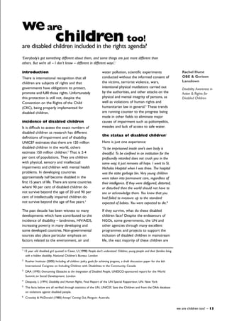 introduction
There is international recognition that all
children are subjects of rights and that
governments have obligations to protect,
promote and fulfil those rights. Unfortunately
this protection is still not, despite the
Convention on the Rights of the Child
(CRC), being properly implemented for
disabled children.
incidence of disabled children
It is difficult to assess the exact numbers of
disabled children as research has different
definitions of impairment and of disability.
UNICEF estimates that there are 120 million
disabled children in the world, others
estimate 150 million children.2
That is 2-4
per cent of populations. They are children
with physical, sensory and intellectual
impairments and children with mental health
problems. In developing countries
approximately half become disabled in the
first 15 years of life. There are some countries
where 90 per cent of disabled children do
not survive beyond the age of 20 and 90 per
cent of intellectually impaired children do
not survive beyond the age of five years.3
The past decade has been witness to many
developments which have contributed to the
incidence of disability – landmines, HIV/AIDS,
increasing poverty in many developing and
some developed countries. Non-governmental
sources also place particular emphasis on
factors related to the environment, air and
water pollution, scientific experiments
conducted without the informed consent of
the victims, terrorist violence, wars,
intentional physical mutilations carried out
by the authorities, and other attacks on the
physical and mental integrity of persons, as
well as violations of human rights and
humanitarian law in general.4
These trends
are running counter to the progress being
made in other fields to eliminate major
causes of impairment such as poliomyelitis,
measles and lack of access to safe water.
the status of disabled children5
Here is just one experience:
‘To be imprisoned inside one’s own body is
dreadful. To be confined in an institution for the
profoundly retarded does not crush you in the
same way; it just removes all hope. I went to St.
Nicholas Hospital when I was three. The hospital
was the state garbage bin. Very young children
were taken into permanent care, regardless of
their intelligence. If they were disfigured, distorted,
or disturbed then the world should not have to
see or acknowledge them. You knew that you
had failed to measure up to the standard
expected of babies. You were expected to die.’6
If they survive, what do these disabled
children face? Despite the endeavours of
NGOs, some governments, the UN and
other agencies through many excellent
programmes and projects to support the
inclusion of disabled children in mainstream
life, the vast majority of these children are
we are children too! – 13
weare
children too!
are disabled children included in the rights agenda?
Rachel Hurst
OBE & Gerison
Lansdown
Disability Awareness in
Action & Rights for
Disabled Children
1
12 year old disabled girl quoted in Cavet, U (1998) People don’t understand: Children, young people and their families living
with a hidden disability, National Children’s Bureau: London
2
Roeher Institute (2000) Including all children: policy goals for achieving progress, a draft discussion paper for the 6th
International Congress on Including Children with Disabilities in the Community, Canada
3
DAA (1995) Overcoming Obstacles to the Integration of Disabled People, UNESCO-sponsored report for the World
Summit on Social Development: London
4
Despuoy, L (1991) Disability and Human Rights, Final Report of the UN Special Rapporteur, UN: New York
5
The facts below are all verified through statistics of the UN, UNICEF, Save the Children and from the DAA database
on violations against disabled people.
6
Crossley & McDonald (1980) Annoys’ Coming Out, Penguin: Australia
‘Everybody’s got something different about them, and some things are just more different than
others. But we’re all – I don’t know – different in different ways’.1
 