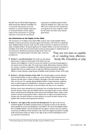 May 2001 that the World Health Organisation
finally revised their definition of disability, not
as a personal characteristic, but as the
interaction or outcome between impairment
or functional limitation and the negative
impacts of the environment.9
It is perhaps
important to note that the international
organisations of disabled people had been
saying that disability was a rights issue since
1981, and it is they who have worked hard
to bring about the same recognition within
the UN system and within some national
governments.
we are children too! – 15
9
World Health Organisation World Assembly, (May 2001) resolution WHA54.21, Geneva
the Convention on the Rights of the Child
The Convention on the Rights of the Child (1989), however, does include disabled children.
Disability is listed as grounds for protection against discrimination, and Article 23 is specifically
about disabled children and their needs. And the whole Convention is relevant for the human
rights of disabled children. Of special significance for disabled children is that the Committee on
the Rights of the Child, the international body monitoring states progress in implementation of
the Convention, identified four general principles which need to be
considered in the implementation of all other rights. These four
principles are:
Article 2 – non-discrimination This article not only requires
governments to respect the equal rights of all children but also
imposes active obligations on them to ensure that children are not discriminated against in
the exercise of any of their rights. The article does prohibit differentiation between children.
For instance, it would be acceptable to offer additional educational assistance or facilities to a
disabled child if this was needed in order to help them fulfil their potential, but offering a
different or lesser education, simply because of disability would constitute a breach of the article.
Article 3 – the best interests of the child. This principle applies to actions affecting
both individual children as well as children as a group. However, adults frequently make
decisions and take action in respect of children, seemingly in their best interest, though it is
often not the case. For example, placing disabled children in large institutions, subjecting
them to painful surgery and rehabilitation in attempts to make them ‘normal’, failing to
provide opportunities for education on the assumption that they are not competent.
All these actions when assessed by the Convention’s four principles illustrate the reality of
the best interests. Does it give the disabled child the same opportunities as other children?
Does it exclude them from family life, social networks and friendships? Does it result in social
exclusion and lack of participation? Does it expose them to stigma and prejudice? Does it
threaten their humanity? Answers to these questions can ensure the best interests of the
disabled child and also provide appropriate solutions.
Article 6 – the right to life, survival and development The right to life must be
protected equally for all children and governments are required to ensure to the maximum
extent possible the survival and development of all children. This means that disabled children,
like non-disabled children, must be provided with the support, resources and care necessary
to promote the fulfilment of their potential. It also means that negative assumptions of quality
of life and humanity should not impact on this right to life, survival and development and in
any way lessen the protection.
They are not seen as capable
of, or needing, love, affection,
family life, friendship or play
 