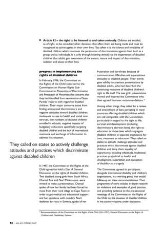 16 – we are children too!
frustration and loneliness because of
communication difficulties and superstitious
attitudes to disabled people. Their words
gave validity to previous presentations by
disabled adults, who had described the
continuing violations of disabled children’s
right to life itself. The two girls’ presentations
moved and inspired the Committee who
then agreed fourteen recommendations.10
Among other things, they called for a review
and amendment of laws persisting in many
countries affecting disabled children which
are not compatible with the Convention,
particularly in regard to the right to life,
survival and development (including
discriminatory abortion laws), the right to
education or those laws which segregate
disabled children in separate institutions for
care, treatment or education. They called on
states to actively challenge attitudes and
practices which discriminate against disabled
children and deny them equality of
opportunity, including infanticide, traditional
practices prejudicial to health and
development, superstition and perception
of disability as a tragedy.
The Committee agreed to participate,
alongside international disability and children’s
organisations, in a working group that would
follow-up on these recommendations. Their
programme of work includes in-depth research
on violations and examples of good practice,
and providing evidence to the pre-sessional
meetings of the Committee on the Rights of
the Child on the situation of disabled children
in the country reports under discussion.
progress in implementing the
rights of disabled children
In February 1996, the Committee on
the Rights of the Child reported to the
Commission on Human Rights Sub-
Commission on Prevention of Discrimination
and Protection of Minorities the concerns that
they had identified from examination of State
Parties’ reports with regard to disabled
children. Their major concerns arose from
finding widespread discriminatory and
negative attitudes toward disabled children,
inadequate access to health and social care
services, low numbers of disabled children
enrolled in schools, negative impacts of
budgetary reductions specifically targeting
disabled children and the lack of international
assistance and exchange of information to
address this situation.
In 1997, the Committee on the Rights of the
Child agreed to hold a Day of General
Discussion on the rights of disabled children.
Two disabled young girls from South Africa,
Chantal Rex and Pearl Mokutuone, were
invited to make a presentation. Chantal
spoke of how her family had been forced to
move from their rural village to Cape Town in
order to get medical and educational support
and her problems with mobility. Pearl,
deafened by riots in Soweto, spoke of her
Article 12 – the right to be listened to and taken seriously. Children are entitled,
as of right, to be consulted when decisions that affect them are being made and must be
recognised as active agents in their own lives. Too often it is the silence and invisibility of
disabled children which continues the persistence of discriminations against them both as a
group and as individuals. It is only through listening directly to the experiences of disabled
children that adults gain awareness of the extent, nature and impact of discrimination,
isolation and abuse on their lives.
10
Recommendations of the Committee on the Rights of the Child (Oct 1997), General Discussion on the Rights of
Children with Disabilities, Geneva
They called on states to actively challenge
attitudes and practices which discriminate
against disabled children
 