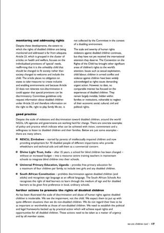 monitoring and addressing rights
Despite these developments, the extent to
which the rights of disabled children are being
monitored and addressed is far from adequate.
Article 23, which is grouped in the cluster of
articles on health and welfare, focuses on the
individualised provisions of ‘special’ needs,
reaffirming that it is the unhealthy child that
should be changed to fit society rather than
society changed to welcome and include the
child. The article places no obligation on
states to take measures to create inclusive
and enabling environments and because Article
23 does not reiterate non-discrimination it
could appear that special provisions can be
discriminatory. Committee guidelines only
request information about disabled children
under Article 23 and therefore information on
the right to life, right to play, family life etc. is
not collected by the Committee in the context
of a disabling environment.
The scale and severity of human rights
violations against disabled children continues,
but they have not yet received the international
attention they deserve. The Convention on the
Rights of the Child has brought other significant
areas of children’s rights to the world’s
attention. Issues such as sexual exploitation,
child labour, children in armed conflict and
violence against children have been widely
acknowledged as rights issues demanding
urgent action. However, to date, no
comparable interest has focused on the
experiences of disabled children. They
remain largely invisible, hidden within
families or institutions, vulnerable to neglect
of their economic social, cultural, civil and
political rights.
we are children too! – 17
good practice
Despite the scale of violations and discrimination toward disabled children, around the world
NGOs, UN agencies and governments are working hard for change. There are concrete examples
of policy and practice which indicate what can be achieved with vision, commitment and a
willingness to listen to disabled children and their families. Below are just some examples -
there are many others.
RESCU, Zimbabwe – started by parents of intellectually impaired children and now
providing employment for 70 disabled people of different impairments who provide
wheelchairs and technical aids and sell them as a commercial concern.
Divine Light Trust, India – after 35 years, a school for blind children has been changed –
without an increased budget – into a resource centre training teachers in mainstream
schools to integrate blind children into their schools.
Universal Primary Education, Uganda – provides free primary education for
a maximum of four children per family, to include two girls and any disabled children.
South African Constitution – prohibits discrimination against disabled children (and
adults) and recognises sign language as an official language. The South African Schools Act
recognises the right of deaf learners to learn through the medium of sign and for disabled
learners to be given first preference in local, ordinary schools.
further actions to promote the rights of disabled children
As has been illustrated the scale of discrimination and abuse of human rights against disabled
children is intolerable. We see the impairment, not the child. We expect them to put up with
quite different situations than we do non-disabled children. We do not regard their lives to be
as important or worthwhile as those of non-disabled children. We need to establish the political
and legal frameworks backed up by practical action which will achieve equal rights and
opportunities for all disabled children. These actions need to be taken as a matter of urgency
and by all member states.
 