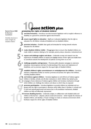 7
4
3
2
1
8
9
10
10promoting the rights of disabled children
1 end discrimination – Introduce non-discrimination legislation with an explicit reference to
disability as a ground for protection against discrimination
2 ensure equal rights to education – Spell out in education legislation that the right to
education for all children includes all disabled and non-disabled children
3 promote inclusion – Establish clear goals and timescales for moving towards inclusive
education for all children
4 make disabled children visible – Disaggregate data to ensure that disabled children are
made visible in statistics relating to, for example, poverty, abuse, education, institutional care
5 expose and challenge neglect and abuse – Undertake surveys and research into the
experiences of disabled children to expose and highlight abuses of their rights and enable them
to contribute towards the development of policies to bring them to an end
6 challenge prejudice and ignorance – Promote public education campaigns to overcome
prejudices, misconceptions and lack of understanding of the nature and implications of
disabilities, and to promote respect for the equal rights of disabled children
7 establish children’s rights commissioners or ombudspersons for children – Introduce
statutory, independent bodies to monitor, promote and protect the rights of all children,
including disabled children
8 end violence against children – Introduce legislation to end all forms of violence against
children in families, schools, and all other institutions in which children live, backed up by
campaigns of zero tolerance of violence against children and introduce mechanisms through
which children can challenge the violence and abuse to which they are exposed
9 promote participation – Introduce legislation to provide children (as individuals and as a
group) with the right to participate in decisions which affect them in families, in schools and
in local and national government and ensure that in all consultation mechanisms, disabled
children are fully and effectively represented
10 remove disabling barriers – Undertake analysis, in collaboration with disabled adults and
children of the barriers – physical, cultural, social and economic – which impede the inclusion of
disabled children, and develop a 10 year strategy to create an inclusive environment which
facilitates respect for all the rights of disabled children
5
6
pointaction plan
18 – we are children too!
Rachel Hurst OBE
& Gerison
Lansdown
Disability Awareness in
Action & Rights for
Disabled Children
 