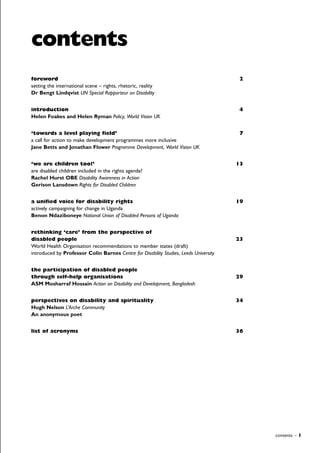 contents – 1
foreword 2
setting the international scene – rights, rhetoric, reality
Dr Bengt Lindqvist UN Special Rapporteur on Disability
introduction 4
Helen Foakes and Helen Ryman Policy, World Vision UK
‘towards a level playing field’ 7
a call for action to make development programmes more inclusive
Jane Betts and Jonathan Flower Programme Development, World Vision UK
‘we are children too!’ 13
are disabled children included in the rights agenda?
Rachel Hurst OBE Disability Awareness in Action
Gerison Lansdown Rights for Disabled Children
a unified voice for disability rights 19
actively campaigning for change in Uganda
Benon Ndaziboneye National Union of Disabled Persons of Uganda
rethinking ‘care’ from the perspective of
disabled people 23
World Health Organisation recommendations to member states (draft)
introduced by Professor Colin Barnes Centre for Disability Studies, Leeds University
the participation of disabled people
through self-help organisations 29
ASM Mosharraf Hossain Action on Disability and Development, Bangladesh
perspectives on disability and spirituality 34
Hugh Nelson L’Arche Community
An anonymous poet
list of acronyms 36
contents
 